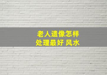 老人遗像怎样处理最好 风水